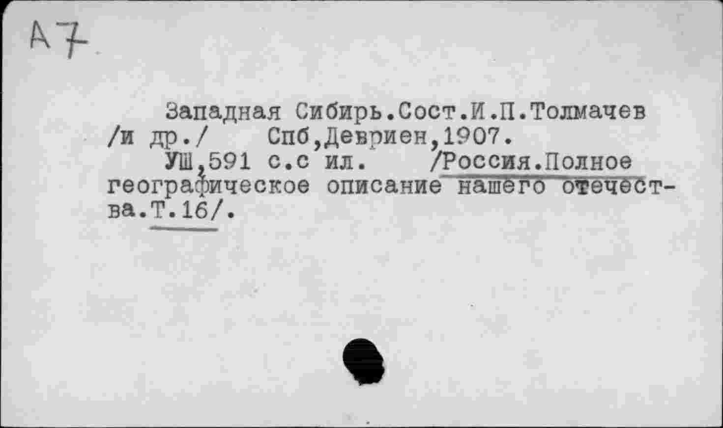 ﻿Западная Сибирь.Сост.И.П.Толмачев /и др./ Спб,Девриен,1907.
УШ,591 с.с ил. /Россия.Полное географическое описание нашё г* б "Жречества.Т. 16/.